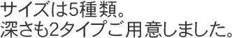 サイズは5種類。深さも2タイプご用意しました。